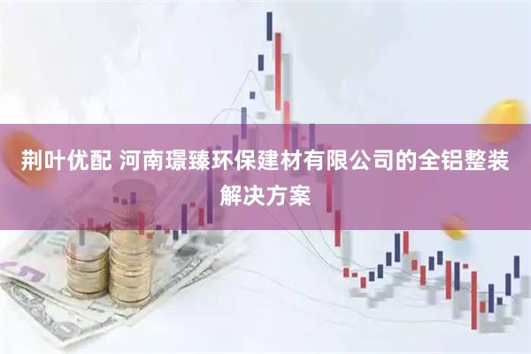 荆叶优配 河南璟臻环保建材有限公司的全铝整装解决方案