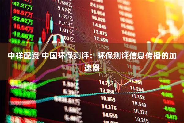 中祥配资 中国环保测评：环保测评信息传播的加速器