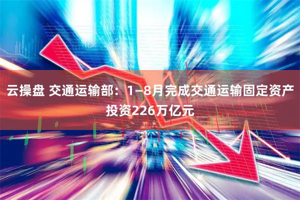 云操盘 交通运输部：1—8月完成交通运输固定资产投资226万亿元