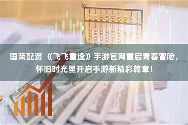 国荣配资 《飞飞重逢》手游官网重启青春冒险，怀旧时光里开启手游新精彩篇章！