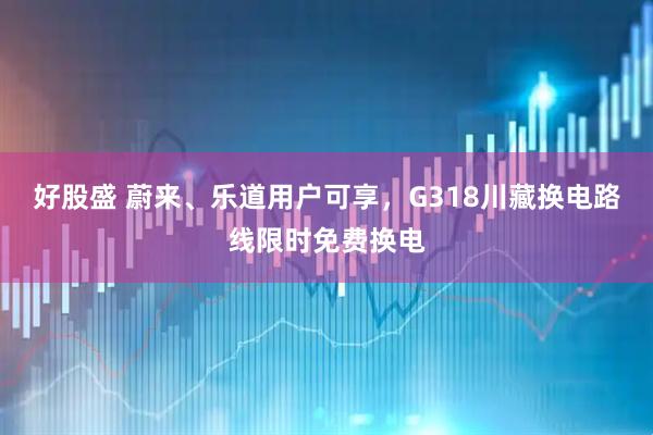 好股盛 蔚来、乐道用户可享，G318川藏换电路线限时免费换电