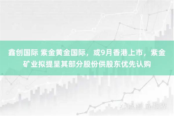 鑫创国际 紫金黄金国际，或9月香港上市，紫金矿业拟提呈其部分股份供股东优先认购