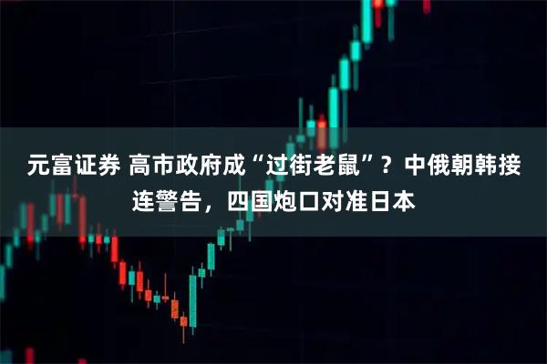 元富证券 高市政府成“过街老鼠”？中俄朝韩接连警告，四国炮口对准日本