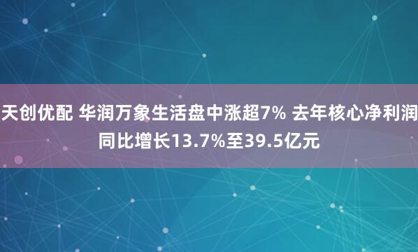 天创优配 华润万象生活盘中涨超7% 去年核心净利润同比增长13.7%至39.5亿元