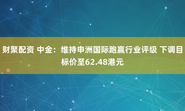 财聚配资 中金：维持申洲国际跑赢行业评级 下调目标价至62.48港元