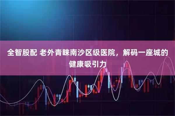 全智股配 老外青睐南沙区级医院,解码一座城的健康吸引力