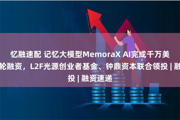 忆融速配 记忆大模型MemoraX AI完成千万美金种子轮融资，L2F光源创业者基金、钟鼎资本联合领投 | 融资速递