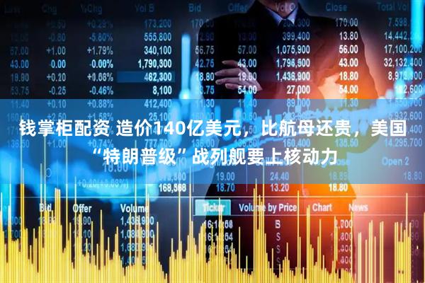 钱掌柜配资 造价140亿美元，比航母还贵，美国“特朗普级”战列舰要上核动力