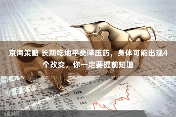 京海策略 长期吃地平类降压药，身体可能出现4个改变，你一定要提前知道