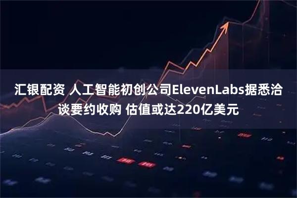 汇银配资 人工智能初创公司ElevenLabs据悉洽谈要约收购 估值或达220亿美元