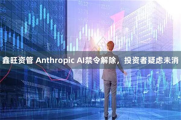 鑫旺资管 Anthropic AI禁令解除，投资者疑虑未消